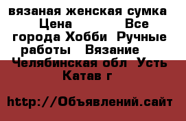 вязаная женская сумка  › Цена ­ 2 500 - Все города Хобби. Ручные работы » Вязание   . Челябинская обл.,Усть-Катав г.